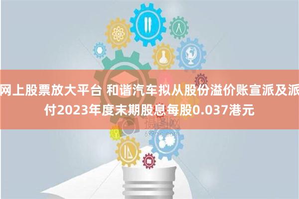 网上股票放大平台 和谐汽车拟从股份溢价账宣派及派付2023年度末期股息每股0.037港元