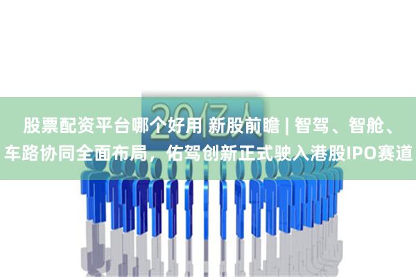 股票配资平台哪个好用 新股前瞻 | 智驾、智舱、车路协同全面布局，佑驾创新正式驶入港股IPO赛道