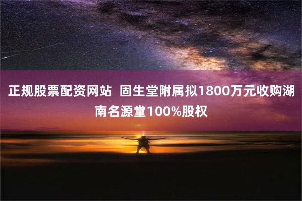 正规股票配资网站  固生堂附属拟1800万元收购湖南名源堂100%股权