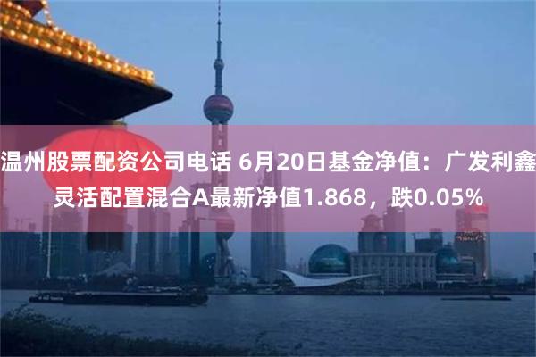 温州股票配资公司电话 6月20日基金净值：广发利鑫灵活配置混合A最新净值1.868，跌0.05%