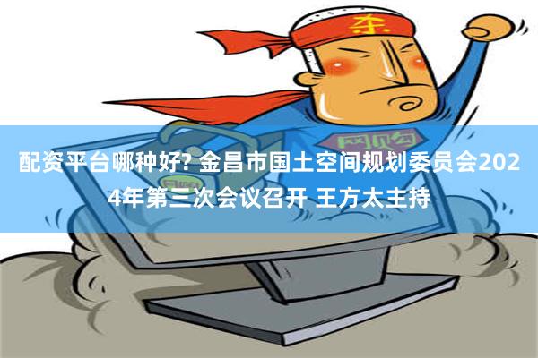 配资平台哪种好? 金昌市国土空间规划委员会2024年第三次会议召开 王方太主持