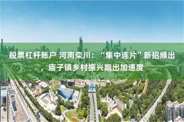 股票杠杆账户 河南栾川：“集中连片”新招频出，庙子镇乡村振兴跑出加速度