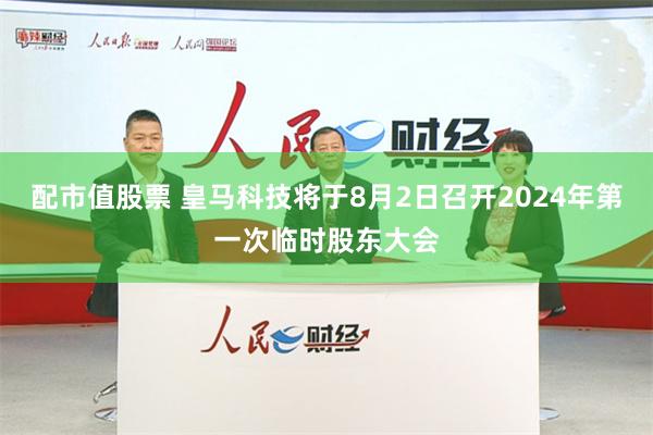 配市值股票 皇马科技将于8月2日召开2024年第一次临时股东大会