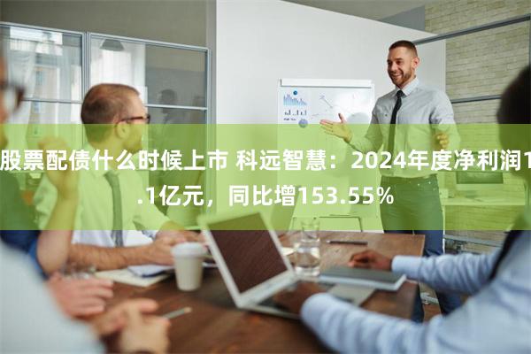 股票配债什么时候上市 科远智慧：2024年度净利润1.1亿元，同比增153.55%