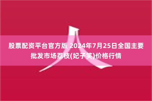 股票配资平台官方版 2024年7月25日全国主要批发市场荔枝(妃子笑)价格行情