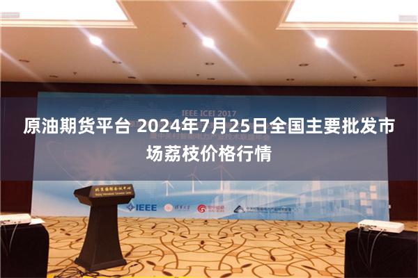 原油期货平台 2024年7月25日全国主要批发市场荔枝价格行情