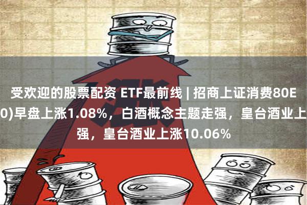 受欢迎的股票配资 ETF最前线 | 招商上证消费80ETF(510150)早盘上涨1.08%，白酒概念主题走强，皇台酒业上涨10.06%