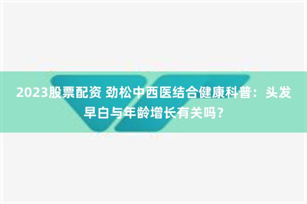 2023股票配资 劲松中西医结合健康科普：头发早白与年龄增长有关吗？