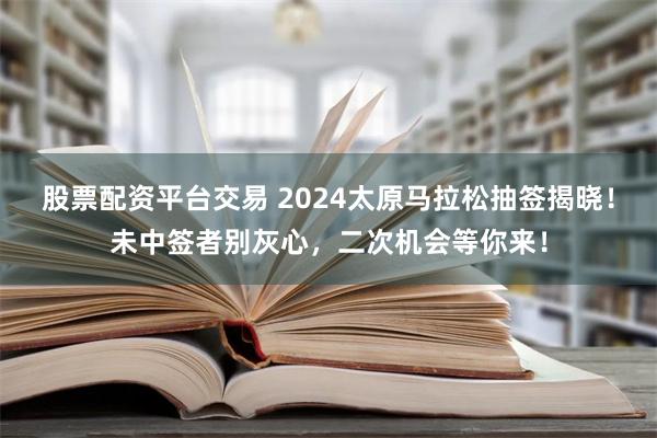 股票配资平台交易 2024太原马拉松抽签揭晓！未中签者别灰心，二次机会等你来！