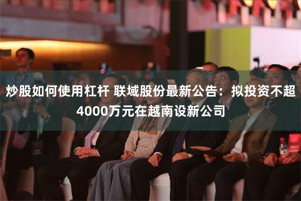 炒股如何使用杠杆 联域股份最新公告：拟投资不超4000万元在越南设新公司