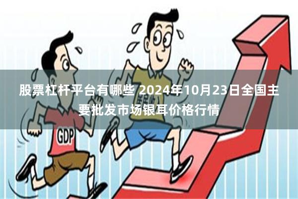 股票杠杆平台有哪些 2024年10月23日全国主要批发市场银耳价格行情