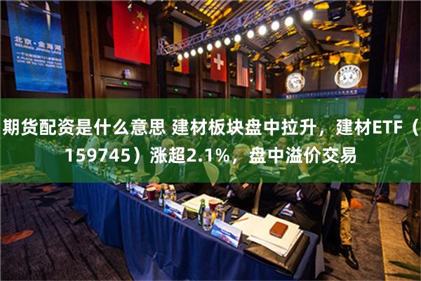 期货配资是什么意思 建材板块盘中拉升，建材ETF（159745）涨超2.1%，盘中溢价交易