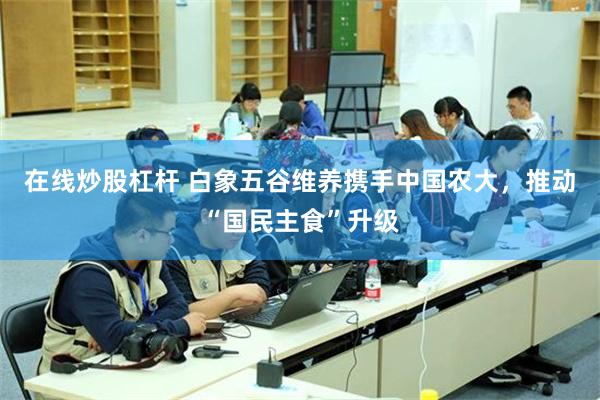 在线炒股杠杆 白象五谷维养携手中国农大，推动“国民主食”升级