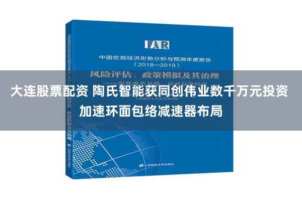 大连股票配资 陶氏智能获同创伟业数千万元投资 加速环面包络减速器布局