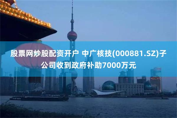 股票网炒股配资开户 中广核技(000881.SZ)子公司收到政府补助7000万元