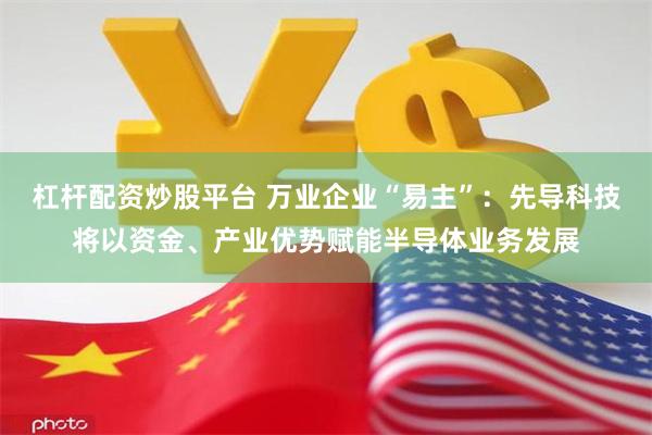 杠杆配资炒股平台 万业企业“易主”：先导科技将以资金、产业优势赋能半导体业务发展