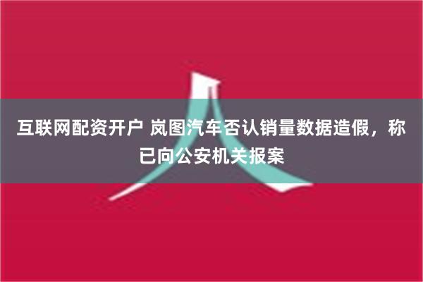 互联网配资开户 岚图汽车否认销量数据造假，称已向公安机关报案