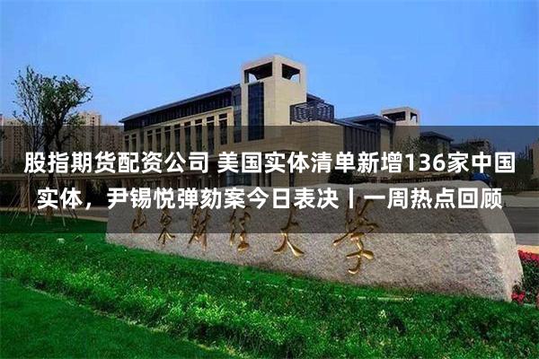 股指期货配资公司 美国实体清单新增136家中国实体，尹锡悦弹劾案今日表决丨一周热点回顾