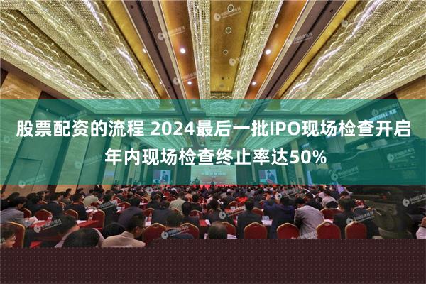 股票配资的流程 2024最后一批IPO现场检查开启 年内现场检查终止率达50%