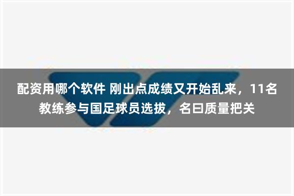 配资用哪个软件 刚出点成绩又开始乱来，11名教练参与国足球员选拔，名曰质量把关