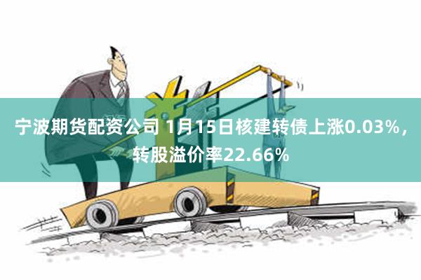 宁波期货配资公司 1月15日核建转债上涨0.03%，转股溢价率22.66%