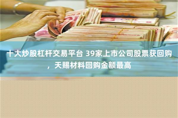 十大炒股杠杆交易平台 39家上市公司股票获回购，天赐材料回购金额最高