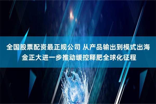 全国股票配资最正规公司 从产品输出到模式出海 金正大进一步推动缓控释肥全球化征程