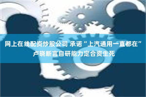 网上在线配资炒股公司 承诺“上汽通用一直都在” 卢晓断言自研能力定合资生死